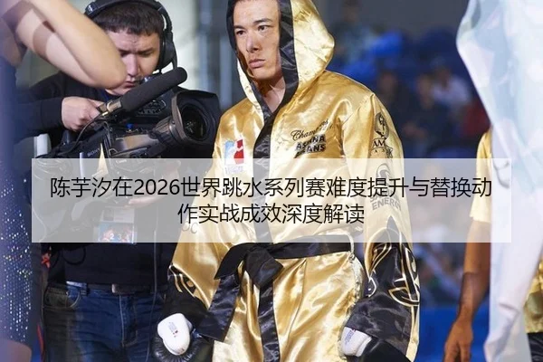陈芋汐在2026世界跳水系列赛难度提升与替换动作实战成效深度解读